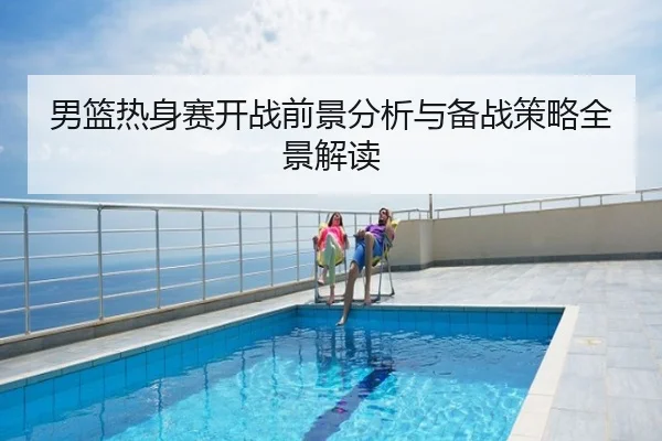 男篮热身赛开战前景分析与备战策略全景解读