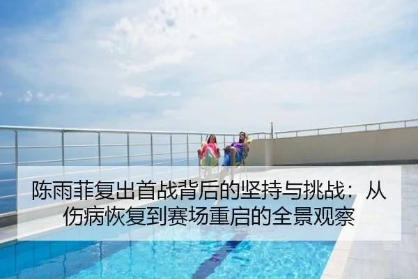 陈雨菲复出首战背后的坚持与挑战：从伤病恢复到赛场重启的全景观察