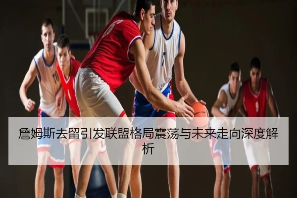 詹姆斯去留引发联盟格局震荡与未来走向深度解析