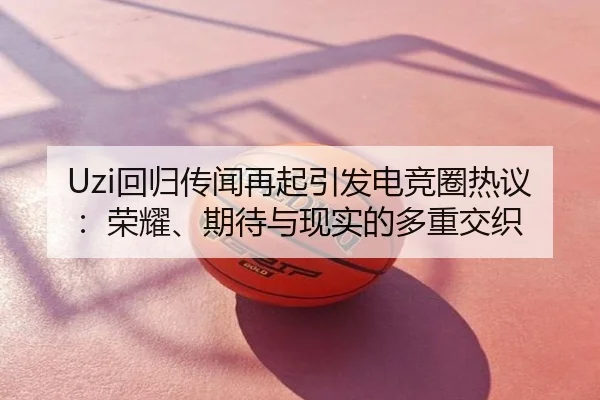Uzi回归传闻再起引发电竞圈热议：荣耀、期待与现实的多重交织