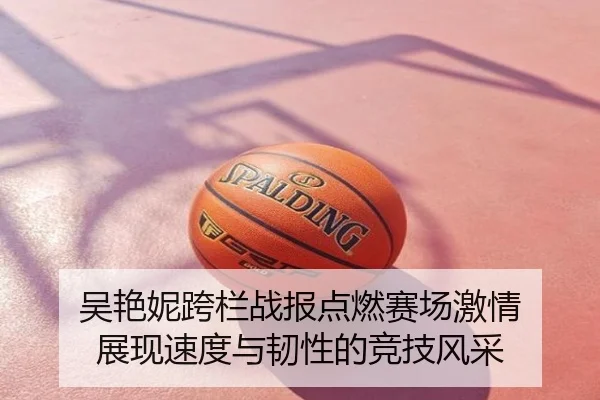 吴艳妮跨栏战报点燃赛场激情 展现速度与韧性的竞技风采