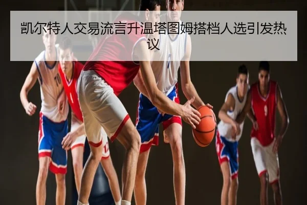 凯尔特人交易流言升温塔图姆搭档人选引发热议