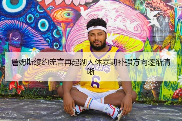 詹姆斯续约流言再起湖人休赛期补强方向逐渐清晰