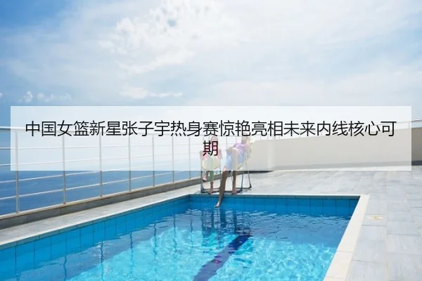 中国女篮新星张子宇热身赛惊艳亮相未来内线核心可期