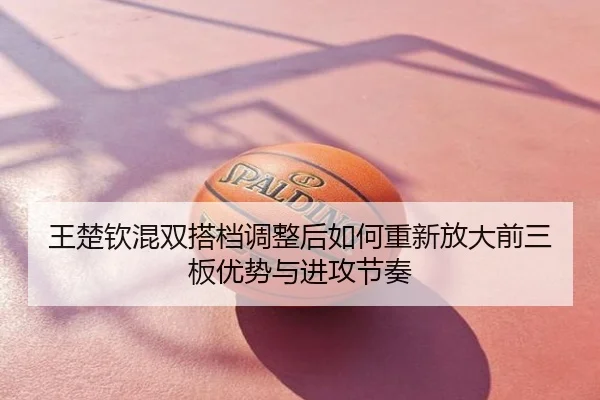 王楚钦混双搭档调整后如何重新放大前三板优势与进攻节奏